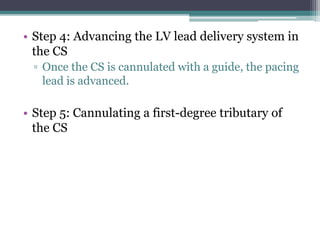 • Step 4: Advancing the LV lead delivery system in
the CS
▫ Once the CS is cannulated with a guide, the pacing
lead is advanced.
• Step 5: Cannulating a first-degree tributary of
the CS
 
