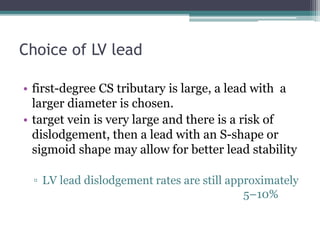 Choice of LV lead
• first-degree CS tributary is large, a lead with a
larger diameter is chosen.
• target vein is very large and there is a risk of
dislodgement, then a lead with an S-shape or
sigmoid shape may allow for better lead stability
▫ LV lead dislodgement rates are still approximately
5–10%
 