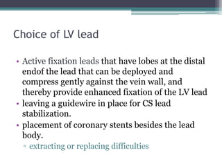 Choice of LV lead
• Active fixation leads that have lobes at the distal
endof the lead that can be deployed and
compress gently against the vein wall, and
thereby provide enhanced fixation of the LV lead
• leaving a guidewire in place for CS lead
stabilization.
• placement of coronary stents besides the lead
body.
▫ extracting or replacing difficulties
 