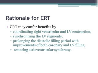Rationale for CRT
• CRT may confer benefits by
▫ coordinating right ventricular and LV contraction,
▫ synchronizing the LV segments,
▫ prolonging the diastolic filling period with
improvements of both coronary and LV filling,
▫ restoring atrioventricular synchrony.
 