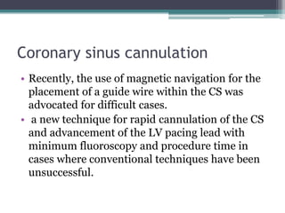 Coronary sinus cannulation
• Recently, the use of magnetic navigation for the
placement of a guide wire within the CS was
advocated for difficult cases.
• a new technique for rapid cannulation of the CS
and advancement of the LV pacing lead with
minimum fluoroscopy and procedure time in
cases where conventional techniques have been
unsuccessful.
 