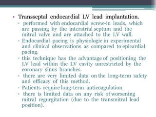 • Transseptal endocardial LV lead implantation.
▫ performed with endocardial screw-in leads, which
are passing by the interatrial septum and the
mitral valve and are attached to the LV wall.
▫ Endocardial pacing is physiologic in experimental
and clinical observations as compared to epicardial
pacing.
▫ this technique has the advantage of positioning the
LV lead within the LV cavity unrestricted by the
coronary sinus branches.
▫ there are very limited data on the long-term safety
and efficacy of this method.
▫ Patients require long-term anticoagulation
▫ there is limited data on any risk of worsening
mitral regurgitation (due to the transmitral lead
position).
 