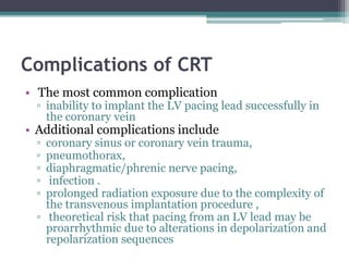 Complications of CRT
• The most common complication
▫ inability to implant the LV pacing lead successfully in
the coronary vein
• Additional complications include
▫ coronary sinus or coronary vein trauma,
▫ pneumothorax,
▫ diaphragmatic/phrenic nerve pacing,
▫ infection .
▫ prolonged radiation exposure due to the complexity of
the transvenous implantation procedure ,
▫ theoretical risk that pacing from an LV lead may be
proarrhythmic due to alterations in depolarization and
repolarization sequences
 