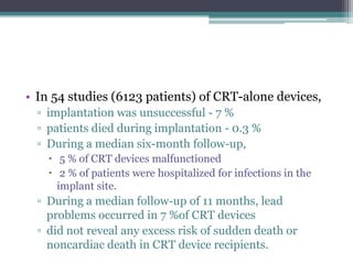 • In 54 studies (6123 patients) of CRT-alone devices,
▫ implantation was unsuccessful - 7 %
▫ patients died during implantation - 0.3 %
▫ During a median six-month follow-up,
 5 % of CRT devices malfunctioned
 2 % of patients were hospitalized for infections in the
implant site.
▫ During a median follow-up of 11 months, lead
problems occurred in 7 %of CRT devices
▫ did not reveal any excess risk of sudden death or
noncardiac death in CRT device recipients.
 
