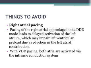 THINGS TO AVOID
• Right atrial pacing
• Pacing of the right atrial appendage in the DDD
mode leads to delayed activation of the left
atrium, which may impair left ventricular
preload due a reduction in the left atrial
contribution.
• With VDD pacing, both atria are activated via
the intrinsic conduction system
 