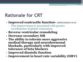 Rationale for CRT
• Improved contractile function- IMPROVEMENT IN EF
▫ This improvement is associated with greater
coordination of global contraction
• Reverse ventricular remodeling
• Decrease secondary MR
• The ability to tolerate more aggressive
medical therapy and neurohormonal
blockade, particularly with improved
tolerance of beta blockers
• Improved diastolic function
• Improvement in heart rate variability (HRV)
 