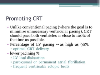 Promoting CRT
• Unlike conventional pacing (where the goal is to
minimize unnecessary ventricular pacing), CRT
should pace both ventricles as close to 100% of
the time as possible.
• Percentage of LV pacing -- as high as 90%.
▫ optimal CRT delivery
• lower pacining %
▫ LV lead dislocation
▫ paroxysmal or permanent atrial fibrillation
▫ frequent ventricular ectopic beats
 