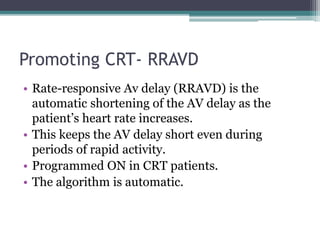 Promoting CRT- RRAVD
• Rate-responsive Av delay (RRAVD) is the
automatic shortening of the AV delay as the
patient’s heart rate increases.
• This keeps the AV delay short even during
periods of rapid activity.
• Programmed ON in CRT patients.
• The algorithm is automatic.
 