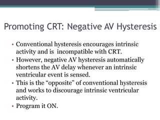 • Conventional hysteresis encourages intrinsic
activity and is incompatible with CRT.
• However, negative AV hysteresis automatically
shortens the AV delay whenever an intrinsic
ventricular event is sensed.
• This is the “opposite” of conventional hysteresis
and works to discourage intrinsic ventricular
activity.
• Program it ON.
Promoting CRT: Negative AV Hysteresis
 