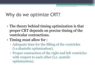 Why do we optimize CRT?
• The theory behind timing optimization is that
proper CRT depends on precise timing of the
ventricular contractions.
• Timing must allow for :
▫ Adequate time for the filling of the ventricles
(i.e.diastolic optimization).
▫ Proper contraction of the right and left ventricles
with respect to each other (i.e. systolic
optimization).
 