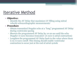Iterative Method
• Objective:
▫ Identify the AV Delay that maximizes LV filling using mitral
velocity echocardiographic measurements1
• Procedure
▫ Obtain transmitral Doppler echo at a “long” programmed AV Delay
during ventricular pacing
▫ Shorten the programmed AV Delay by 10-20 ms until the echo
Doppler A-wave becomes truncated (A wave is atrial contraction)
▫ Lengthen the programmed AV Delay back to the value where there
is no A-wave cutoff. This timing should enable ventricular
contraction to occur just at the end of atrial systole
 