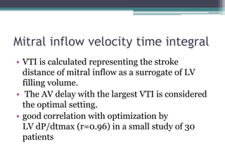 Mitral inflow velocity time integral
• VTI is calculated representing the stroke
distance of mitral inflow as a surrogate of LV
filling volume.
• The AV delay with the largest VTI is considered
the optimal setting.
• good correlation with optimization by
LV dP/dtmax (r=0.96) in a small study of 30
patients
 