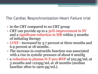 The Cardiac Resynchronization–Heart Failure trial
• in the CRT compared to no CRT group
• CRT can provide up to a 30% improvement in SV
and a significant reduction in MR within 3 months
of initiating therapy
• LVEF - increased by 3.7 percent at three months and
6.9 percent at 18 months .
• The increase in contractile function was associated
with a rise in systolic pressure of about 6 mmHg
• a reduction in plasma N-T-pro-BNP of 225 pg/mL at
3 months and 1122pg/mL at 18 months (median
baseline 1800 to 1900 pg/mL).
 