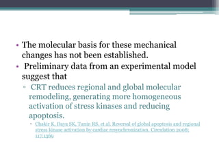 • The molecular basis for these mechanical
changes has not been established.
• Preliminary data from an experimental model
suggest that
▫ CRT reduces regional and global molecular
remodeling, generating more homogeneous
activation of stress kinases and reducing
apoptosis.
 Chakir K, Daya SK, Tunin RS, et al. Reversal of global apoptosis and regional
stress kinase activation by cardiac resynchronization. Circulation 2008;
117:1369
 