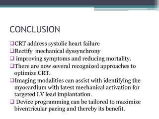 CONCLUSION
CRT address systolic heart failure
Rectify mechanical dyssynchrony
 improving symptoms and reducing mortality.
There are now several recognized approaches to
optimize CRT.
Imaging modalities can assist with identifying the
myocardium with latest mechanical activation for
targeted LV lead implantation.
 Device programming can be tailored to maximize
biventricular pacing and thereby its benefit.
 
