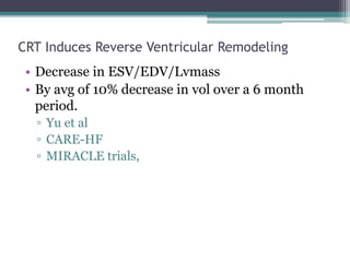 CRT Induces Reverse Ventricular Remodeling
• Decrease in ESV/EDV/Lvmass
• By avg of 10% decrease in vol over a 6 month
period.
▫ Yu et al
▫ CARE-HF
▫ MIRACLE trials,
 