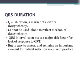 QRS DURATION
• QRS duration, a marker of electrical
dyssynchrony,
• Cannot be used alone to reflect mechanical
dyssynchrony
• QRS interval <150 ms is a major risk factor for
lack of response to CRT,
• But is easy to assess, and remains an important
element for patient selection in current practice.
 