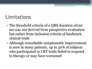 Limitations
• The threshold criteria of a QRS duration of120
ms was not derived from prospective evaluation
but rather from inclusion criteria of landmark
clinical trials
• Although remarkable symptomatic improvement
is seen in many patients, up to 30% of subjects
who participated in CRT trials failed to respond
to therapy or may have worsened
 