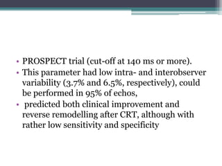 • PROSPECT trial (cut-off at 140 ms or more).
• This parameter had low intra- and interobserver
variability (3.7% and 6.5%, respectively), could
be performed in 95% of echos,
• predicted both clinical improvement and
reverse remodelling after CRT, although with
rather low sensitivity and specificity
 