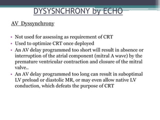 • Not used for assessing as requirement of CRT
• Used to optimize CRT once deployed
• An AV delay programmed too short will result in absence or
interruption of the atrial component (mitral A wave) by the
premature ventricular contraction and closure of the mitral
valve..
• An AV delay programmed too long can result in suboptimal
LV preload or diastolic MR, or may even allow native LV
conduction, which defeats the purpose of CRT
DYSYSNCHRONY by ECHO
AV Dyssynchrony
 