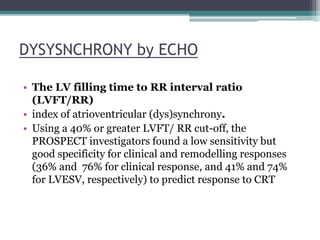 DYSYSNCHRONY by ECHO
• The LV filling time to RR interval ratio
(LVFT/RR)
• index of atrioventricular (dys)synchrony.
• Using a 40% or greater LVFT/ RR cut-off, the
PROSPECT investigators found a low sensitivity but
good specificity for clinical and remodelling responses
(36% and 76% for clinical response, and 41% and 74%
for LVESV, respectively) to predict response to CRT
 