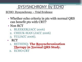 • Whether echo criteria in pts with normal QRS
can benefit pts with CRT?
• Non RCT
1. BLEEKER(JACC 2006)
2. CHEUK-MAN (JACC 2006)
3. YU(JACC 2006).
• RCT
1. RETHINQ- The Resynchronization
Therapy in Normal QRS Study.
2. ECHO-CRT
DYSYSNCHRONY by ECHO
ECHO Dyssynchrony – Trial Evidence
 