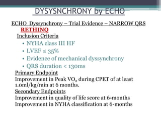 Inclusion Criteria
• NYHA class III HF
• LVEF ≤ 35%
• Evidence of mechanical dyssynchrony
• QRS duration < 130ms
Primary Endpoint
Improvement in Peak VO2 during CPET of at least
1.0ml/kg/min at 6 months.
Secondary Endpoints
Improvement in quality of life score at 6-months
Improvement in NYHA classification at 6-months
RETHINQ
DYSYSNCHRONY by ECHO
ECHO Dyssynchrony – Trial Evidence – NARROW QRS
 
