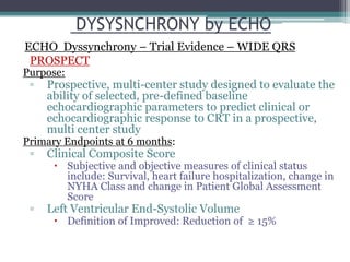 Purpose:
▫ Prospective, multi-center study designed to evaluate the
ability of selected, pre-defined baseline
echocardiographic parameters to predict clinical or
echocardiographic response to CRT in a prospective,
multi center study
Primary Endpoints at 6 months:
▫ Clinical Composite Score
 Subjective and objective measures of clinical status
include: Survival, heart failure hospitalization, change in
NYHA Class and change in Patient Global Assessment
Score
▫ Left Ventricular End-Systolic Volume
 Definition of Improved: Reduction of ≥ 15%
DYSYSNCHRONY by ECHO
ECHO Dyssynchrony – Trial Evidence – WIDE QRS
PROSPECT
 