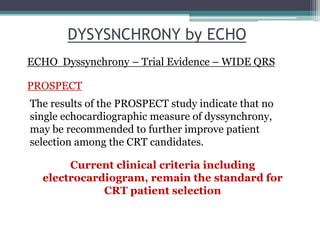 The results of the PROSPECT study indicate that no
single echocardiographic measure of dyssynchrony,
may be recommended to further improve patient
selection among the CRT candidates.
Current clinical criteria including
electrocardiogram, remain the standard for
CRT patient selection
DYSYSNCHRONY by ECHO
PROSPECT
ECHO Dyssynchrony – Trial Evidence – WIDE QRS
 
