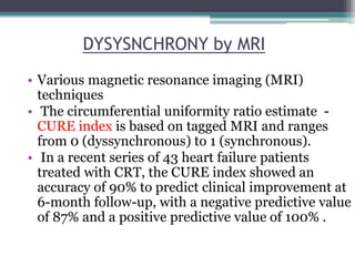 • Various magnetic resonance imaging (MRI)
techniques
• The circumferential uniformity ratio estimate -
CURE index is based on tagged MRI and ranges
from 0 (dyssynchronous) to 1 (synchronous).
• In a recent series of 43 heart failure patients
treated with CRT, the CURE index showed an
accuracy of 90% to predict clinical improvement at
6-month follow-up, with a negative predictive value
of 87% and a positive predictive value of 100% .
DYSYSNCHRONY by MRI
 