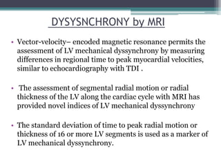 • Vector-velocity– encoded magnetic resonance permits the
assessment of LV mechanical dyssynchrony by measuring
differences in regional time to peak myocardial velocities,
similar to echocardiography with TDI .
• The assessment of segmental radial motion or radial
thickness of the LV along the cardiac cycle with MRI has
provided novel indices of LV mechanical dyssynchrony
• The standard deviation of time to peak radial motion or
thickness of 16 or more LV segments is used as a marker of
LV mechanical dyssynchrony.
DYSYSNCHRONY by MRI
 