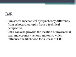 CMR
• Can assess mechanical dyssynchrony differently
from echocardiography from a technical
perspective.
• CMR can also provide the location of myocardial
scar and coronary venous anatomy, which
influence the likelihood for success of CRT.
 