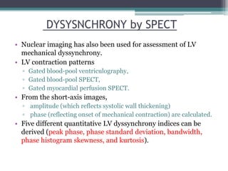 • Nuclear imaging has also been used for assessment of LV
mechanical dyssynchrony.
• LV contraction patterns
▫ Gated blood-pool ventriculography,
▫ Gated blood-pool SPECT,
▫ Gated myocardial perfusion SPECT.
• From the short-axis images,
▫ amplitude (which reflects systolic wall thickening)
▫ phase (reflecting onset of mechanical contraction) are calculated.
• Five different quantitative LV dyssynchrony indices can be
derived (peak phase, phase standard deviation, bandwidth,
phase histogram skewness, and kurtosis).
DYSYSNCHRONY by SPECT
 