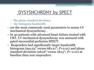▫ The phase standard deviation
▫ the histogram bandwidth
• are the most commonly used parameters to assess LV
mechanical dyssynchrony .
• In 40 patients with advanced heart failure treated with
CRT, LV mechanical dyssynchrony was assessed with
gated myocardial perfusion SPECT.
• Responders had significantly larger bandwidth
histogram (94±23° versus 68±21°; P<0.01) and phase
standard deviation (26±6° versus 18±5°; P< 0.01) at
baseline than non responders.
DYSYSNCHRONY by SPECT
 