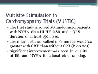Multisite Stimulation in
Cardiomyopathy Trials (MUSTIC)
• The first study involved 58 randomized patients
with NYHA class III HF, NSR, and a QRS
duration of at least 150 msec.
• The mean distance walked in 6 minutes was 23%
greater with CRT than without CRT (P <0.001).
• Significant improvement was seen in quality
of life and NYHA functional class ranking.
 