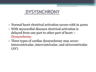 • Normal heart electrical activation occurs with in 40ms
• With myocardial diseases electrical activation is
delayed from one part to other part of heart –
Dyssynchrony.
• Three types of cardiac dyssynchrony may occur:
intraventricular, interventricular, and atrioventricular
(AV).
DYSYSNCHRONY
 
