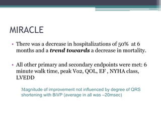 MIRACLE
• There was a decrease in hospitalizations of 50% at 6
months and a trend towards a decrease in mortality.
• All other primary and secondary endpoints were met: 6
minute walk time, peak Vo2, QOL, EF , NYHA class,
LVEDD
Magnitude of improvement not influenced by degree of QRS
shortening with BiVP (average in all was –20msec)
 