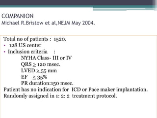 COMPANION
Michael R.Bristow et al,NEJM May 2004.
Total no of patients : 1520.
• 128 US center
• Inclusion criteria :
NYHA Class- III or IV
QRS > 120 msec.
LVED > 55 mm
EF < 35%
PR duration:150 msec.
Patient has no indication for ICD or Pace maker implantation.
Randomly assigned in 1: 2: 2 treatment protocol.
 