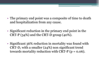 • The primary end point was a composite of time to death
and hospitalization from any cause.
• Significant reduction in the primary end point in the
CRT-P (34%) and the CRT-D group (40%).
• Significant 36% reduction in mortality was found with
CRT-D, with a smaller (24%) non significant trend
towards mortality reduction with CRT-P (p = 0.06).
 