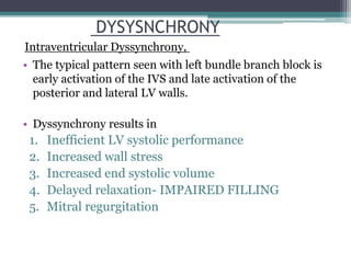 • The typical pattern seen with left bundle branch block is
early activation of the IVS and late activation of the
posterior and lateral LV walls.
• Dyssynchrony results in
1. Inefficient LV systolic performance
2. Increased wall stress
3. Increased end systolic volume
4. Delayed relaxation- IMPAIRED FILLING
5. Mitral regurgitation
DYSYSNCHRONY
Intraventricular Dyssynchrony,
 