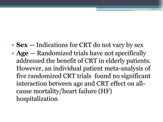 • Sex — Indications for CRT do not vary by sex
• Age — Randomized trials have not specifically
addressed the benefit of CRT in elderly patients.
However, an individual patient meta-analysis of
five randomized CRT trials found no significant
interaction between age and CRT effect on all-
cause mortality/heart failure (HF)
hospitalization
 