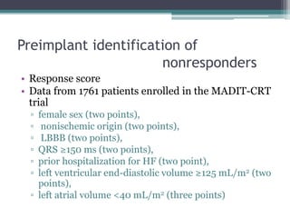 Preimplant identification of
nonresponders
• Response score
• Data from 1761 patients enrolled in the MADIT-CRT
trial
▫ female sex (two points),
▫ nonischemic origin (two points),
▫ LBBB (two points),
▫ QRS ≥150 ms (two points),
▫ prior hospitalization for HF (two point),
▫ left ventricular end-diastolic volume ≥125 mL/m2 (two
points),
▫ left atrial volume <40 mL/m2 (three points)
 