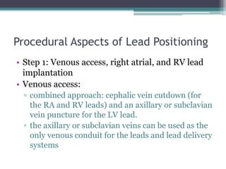 Procedural Aspects of Lead Positioning
• Step 1: Venous access, right atrial, and RV lead
implantation
• Venous access:
▫ combined approach: cephalic vein cutdown (for
the RA and RV leads) and an axillary or subclavian
vein puncture for the LV lead.
▫ the axillary or subclavian veins can be used as the
only venous conduit for the leads and lead delivery
systems
 