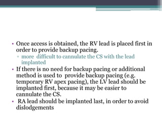 • Once access is obtained, the RV lead is placed first in
order to provide backup pacing.
▫ more difficult to cannulate the CS with the lead
implanted
• If there is no need for backup pacing or additional
method is used to provide backup pacing (e.g.
temporary RV apex pacing), the LV lead should be
implanted first, because it may be easier to
cannulate the CS.
• RA lead should be implanted last, in order to avoid
dislodgements
 