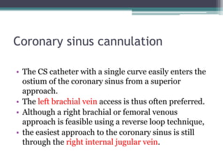 Coronary sinus cannulation
• The CS catheter with a single curve easily enters the
ostium of the coronary sinus from a superior
approach.
• The left brachial vein access is thus often preferred.
• Although a right brachial or femoral venous
approach is feasible using a reverse loop technique,
• the easiest approach to the coronary sinus is still
through the right internal jugular vein.
 