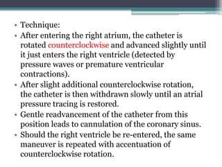 • Technique:
• After entering the right atrium, the catheter is
rotated counterclockwise and advanced slightly until
it just enters the right ventricle (detected by
pressure waves or premature ventricular
contractions).
• After slight additional counterclockwise rotation,
the catheter is then withdrawn slowly until an atrial
pressure tracing is restored.
• Gentle readvancement of the catheter from this
position leads to cannulation of the coronary sinus.
• Should the right ventricle be re-entered, the same
maneuver is repeated with accentuation of
counterclockwise rotation.
 