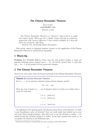 The Chinese Remainder Theorem
Evan Chen
evanchen@mit.edu
February 3, 2015
The Chinese Remainder Theorem is a “theorem” only in that it is useful
and requires proof. When you ask a capable 15-year-old why an arithmetic
progression with common diﬀerence 7 must contain multiples of 3, they will
often say exactly the right thing.
– Dominic Yeo, Eventually Almost Everywhere
This article, aimed at olympiad students, focuses on the application of the Chinese
Remainder Theorem in mathematical olympiads.
1 Warm-Up
Problem 1.1 (USAMO 2008/1). Prove that for each positive integer n, there are
pairwise relatively prime integers k0, k1, . . . , kn, all strictly greater than 1, such that
k0k1 . . . kn − 1 is the product of two consecutive integers.
2 The Chinese Remainder Theorem
First let me write down what the formal statement of the Chinese Remainder Theorem.
Theorem 2.1 (Chinese Remainder Theorem)
Let m1, . . . , mk be pairwise relatively prime positive integers, and let
M = m1 . . . mk.
Then for every k-tuple (x1, . . . , xk) of integers, there is exactly one residue class x
(mod M) such that
x ≡ x1 (mod m1)
x ≡ x2 (mod m2)
...
x ≡ xk (mod mk).
As explained in the opening quote, the theorem above has no real substance. It really
is just formalizing a piece of intuition1 that you could easily have picked up on your
own from doing enough problems. But that’s not to say the theorem is useless – it is
useful because the intuition behind it is useful. To see how versatile this notion is, we
can phrase the theorem in the following ways.
1
Muirhead and linearity of expectation are more examples of this kind of ﬂavor.
1
 