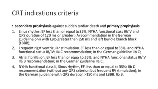 CRT indications criteria
• secondary prophylaxis against sudden cardiac death and primary prophylaxis.
1. Sinus rhythm, EF less than or equal to 35%, NYHA functional class III/IV and
QRS duration of 120 ms or greater: IA recommendation in the German
guideline only with QRS greater than 150 ms and left bundle branch block
(LBBB);
2. Frequent right ventricular stimulation, EF less than or equal to 35%, and NYHA
functional status III/IV: IIa C recommendation; in the German guideline IIb C;
3. Atrial fibrillation, EF less than or equal to 35%, and NYHA functional status III/IV
IIa B recommendation; in the German guideline IIa C.
4. NYHA functional class II, Sinus rhythm, EF less than or equal to 35%: IIb C
recommendation (without any QRS criterion but frequent RV stimulation); in
the German guideline with QRS duration >150 ms and LBBB: IIb B.
 