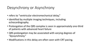 Desynchrony or Asynchrony
• refers to “ventricular electromechanical delay,”
• identified by multiple imaging techniques, including
echocardiography.
• Prolongation of the QRS complex is seen in approximately one-third
of patients with advanced heart failure
• QRS prolongation may be associated with varying degrees of
“dyssynchrony.”
• Modifications in this delay are often seen with CRT pacing.
 