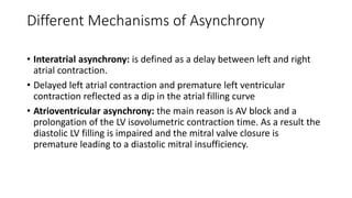 Different Mechanisms of Asynchrony
• Interatrial asynchrony: is defined as a delay between left and right
atrial contraction.
• Delayed left atrial contraction and premature left ventricular
contraction reflected as a dip in the atrial filling curve
• Atrioventricular asynchrony: the main reason is AV block and a
prolongation of the LV isovolumetric contraction time. As a result the
diastolic LV filling is impaired and the mitral valve closure is
premature leading to a diastolic mitral insufficiency.
 